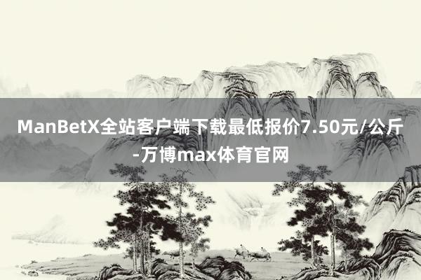 ManBetX全站客户端下载最低报价7.50元/公斤-万博max体育官网