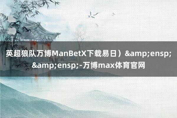 英超狼队万博ManBetX下载易日）&ensp;&ensp;-万博max体育官网