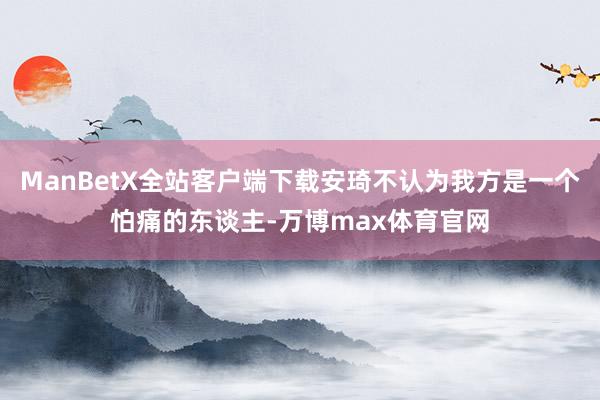 ManBetX全站客户端下载安琦不认为我方是一个怕痛的东谈主-万博max体育官网