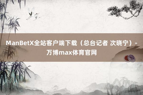 ManBetX全站客户端下载（总台记者 次晓宁）-万博max体育官网