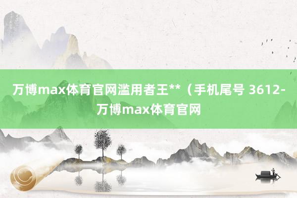 万博max体育官网滥用者王**（手机尾号 3612-万博max体育官网