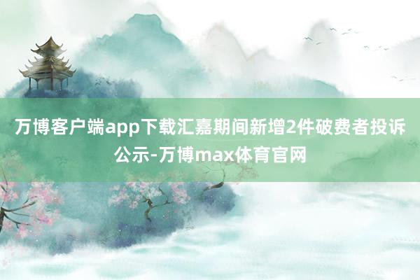 万博客户端app下载汇嘉期间新增2件破费者投诉公示-万博max体育官网