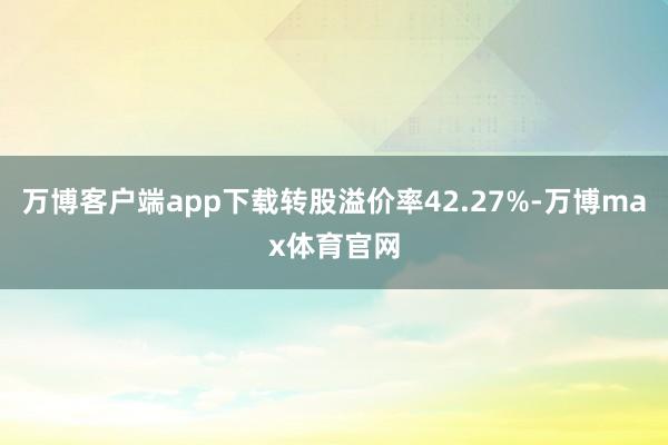 万博客户端app下载转股溢价率42.27%-万博max体育官网