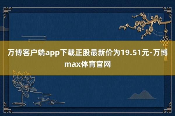 万博客户端app下载正股最新价为19.51元-万博max体育官网
