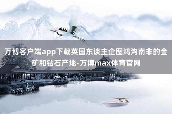 万博客户端app下载英国东谈主企图鸿沟南非的金矿和钻石产地-万博max体育官网