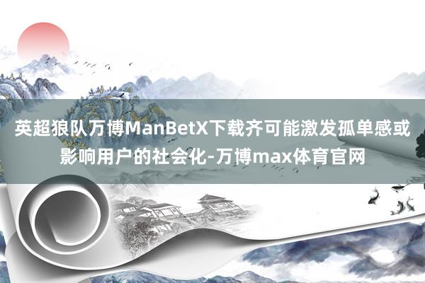 英超狼队万博ManBetX下载齐可能激发孤单感或影响用户的社会化-万博max体育官网