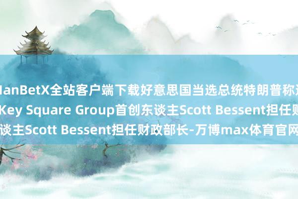 ManBetX全站客户端下载好意思国当选总统特朗普称选拔宏不雅对冲基金Key Square Group首创东谈主Scott Bessent担任财政部长-万博max体育官网