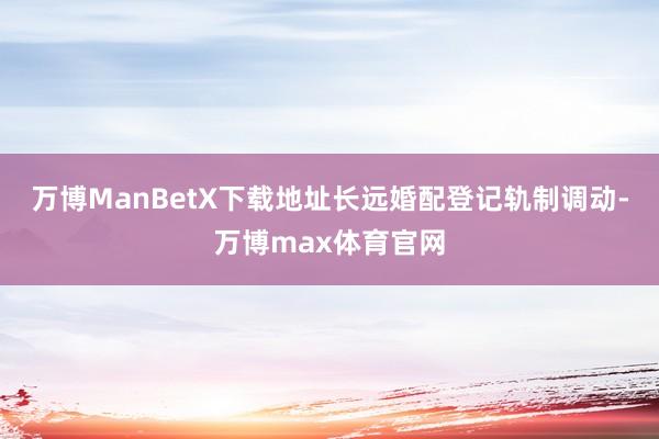 万博ManBetX下载地址长远婚配登记轨制调动-万博max体育官网