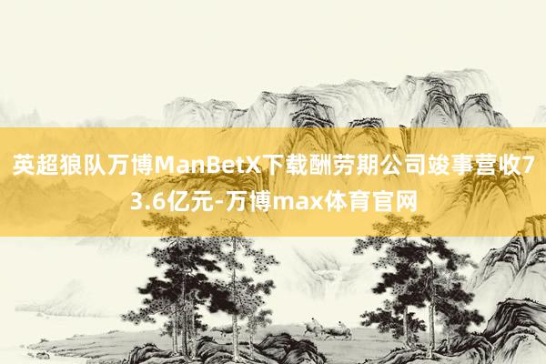 英超狼队万博ManBetX下载酬劳期公司竣事营收73.6亿元-万博max体育官网