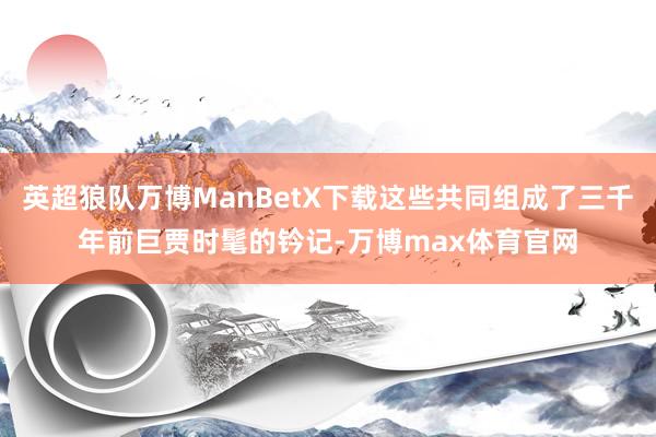 英超狼队万博ManBetX下载这些共同组成了三千年前巨贾时髦的钤记-万博max体育官网