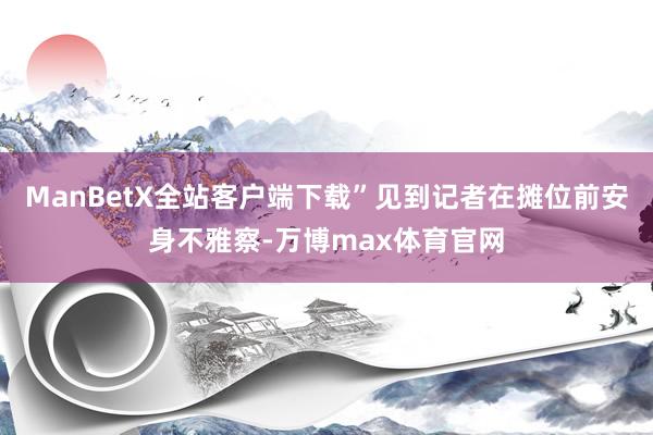 ManBetX全站客户端下载”见到记者在摊位前安身不雅察-万博max体育官网