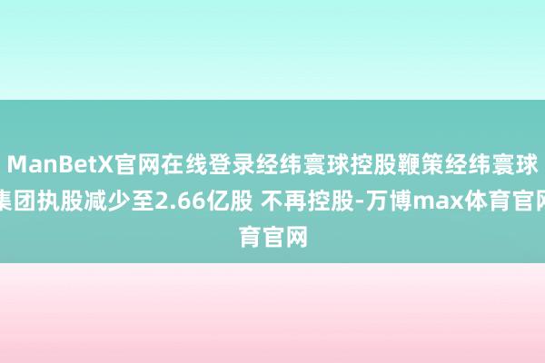ManBetX官网在线登录经纬寰球控股鞭策经纬寰球集团执股减少至2.66亿股 不再控股-万博max体育官网