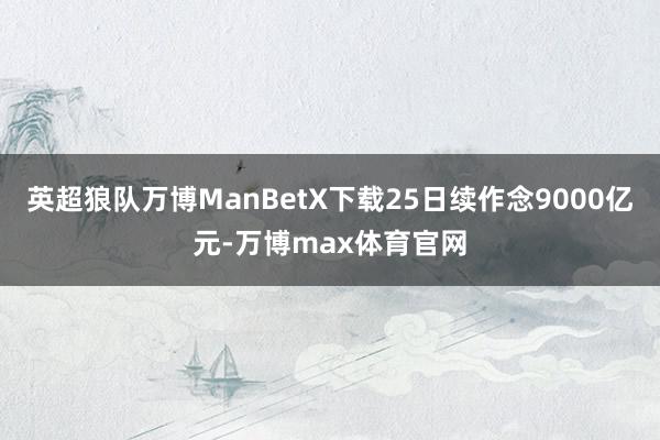 英超狼队万博ManBetX下载25日续作念9000亿元-万博max体育官网