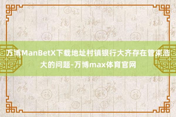 万博ManBetX下载地址村镇银行大齐存在管束浩大的问题-万博max体育官网