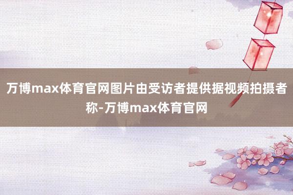 万博max体育官网图片由受访者提供据视频拍摄者称-万博max体育官网