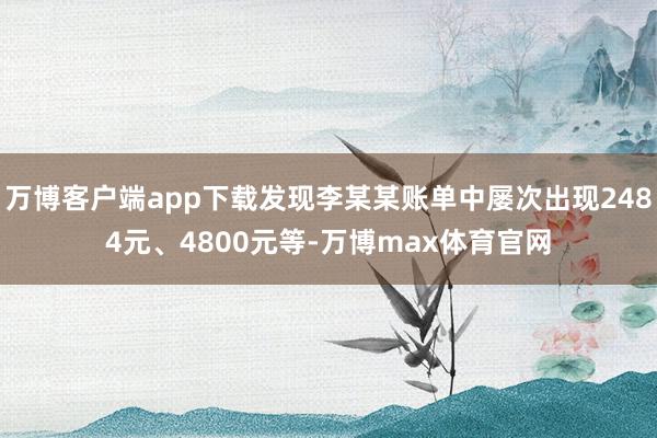万博客户端app下载发现李某某账单中屡次出现2484元、4800元等-万博max体育官网