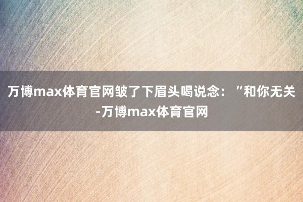 万博max体育官网皱了下眉头喝说念：“和你无关-万博max体育官网