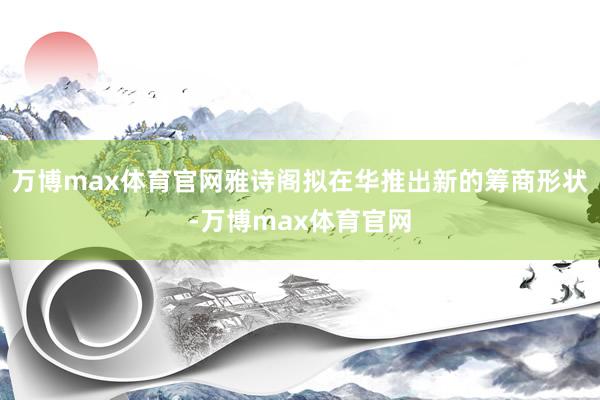万博max体育官网雅诗阁拟在华推出新的筹商形状-万博max体育官网