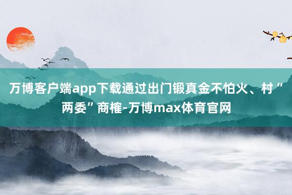 万博客户端app下载通过出门锻真金不怕火、村“两委”商榷-万博max体育官网