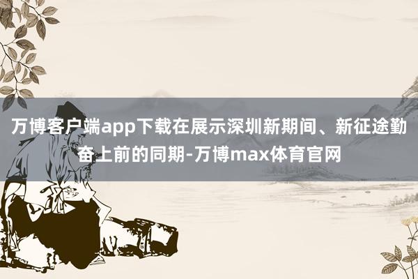万博客户端app下载在展示深圳新期间、新征途勤奋上前的同期-万博max体育官网