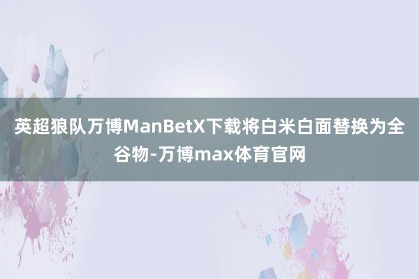 英超狼队万博ManBetX下载将白米白面替换为全谷物-万博max体育官网