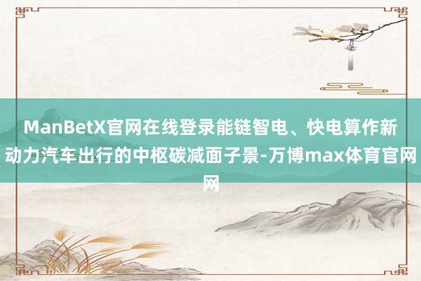 ManBetX官网在线登录能链智电、快电算作新动力汽车出行的中枢碳减面子景-万博max体育官网