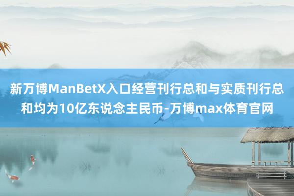 新万博ManBetX入口经营刊行总和与实质刊行总和均为10亿东说念主民币-万博max体育官网