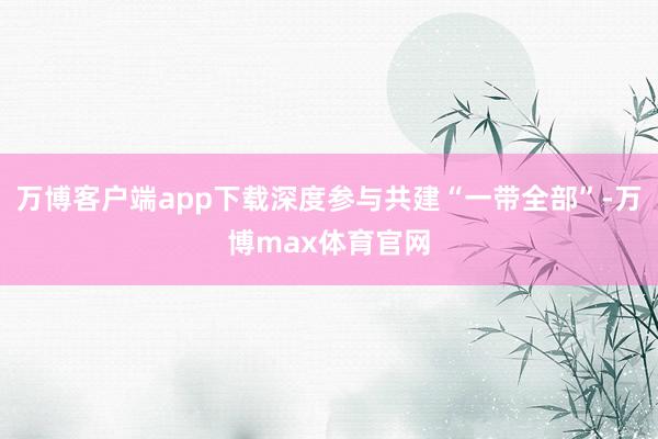 万博客户端app下载深度参与共建“一带全部”-万博max体育官网