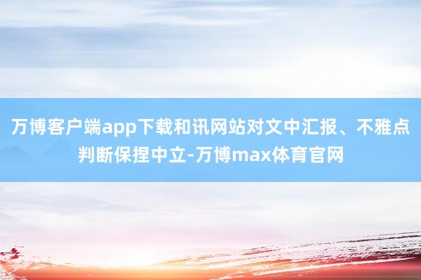万博客户端app下载和讯网站对文中汇报、不雅点判断保捏中立-万博max体育官网