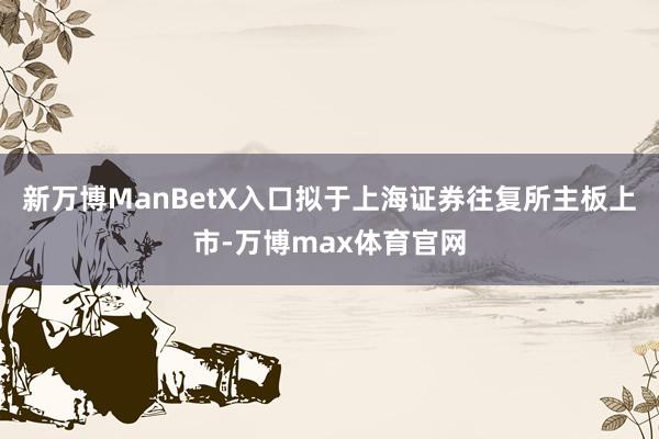 新万博ManBetX入口拟于上海证券往复所主板上市-万博max体育官网