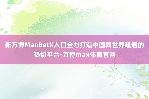 新万博ManBetX入口全力打造中国同世界疏通的热切平台-万博max体育官网