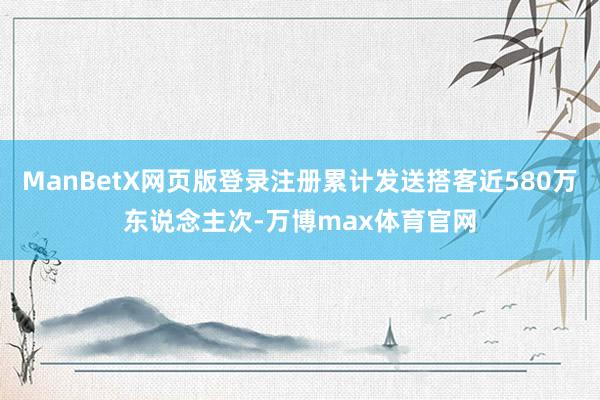 ManBetX网页版登录注册累计发送搭客近580万东说念主次-万博max体育官网