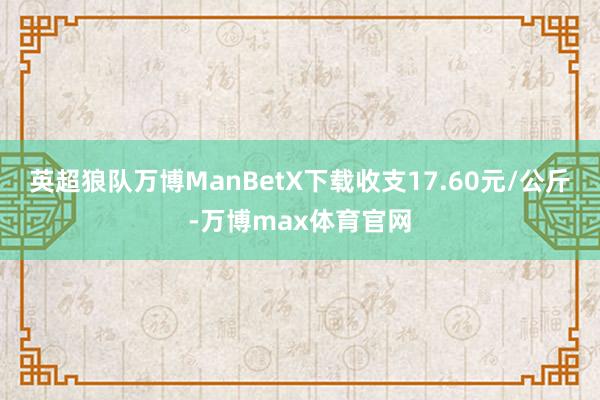 英超狼队万博ManBetX下载收支17.60元/公斤-万博max体育官网