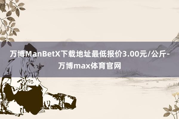 万博ManBetX下载地址最低报价3.00元/公斤-万博max体育官网