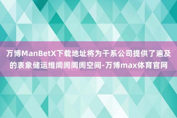 万博ManBetX下载地址将为干系公司提供了遍及的表象储运维阛阓阛阓空间-万博max体育官网