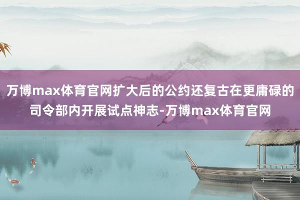 万博max体育官网扩大后的公约还复古在更庸碌的司令部内开展试点神志-万博max体育官网