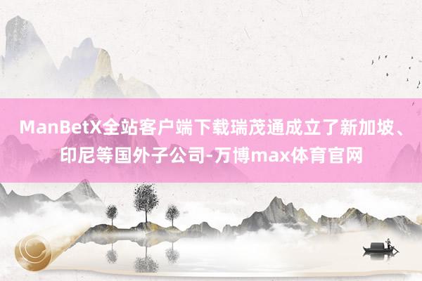 ManBetX全站客户端下载瑞茂通成立了新加坡、印尼等国外子公司-万博max体育官网