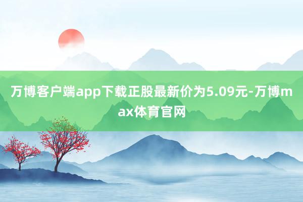 万博客户端app下载正股最新价为5.09元-万博max体育官网