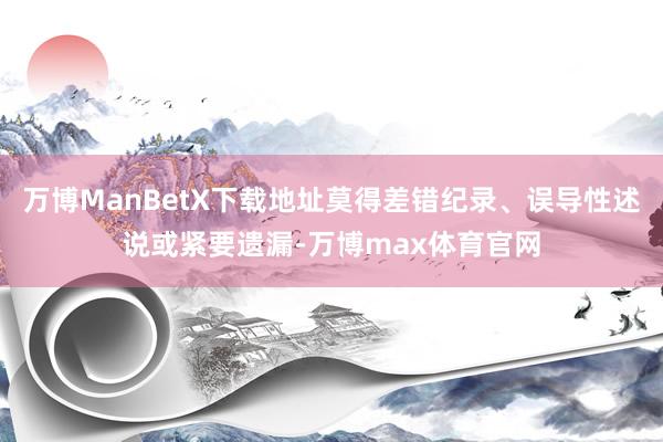 万博ManBetX下载地址莫得差错纪录、误导性述说或紧要遗漏-万博max体育官网