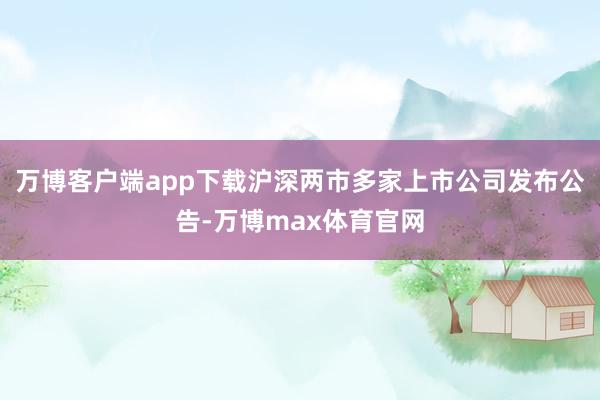 万博客户端app下载沪深两市多家上市公司发布公告-万博max体育官网