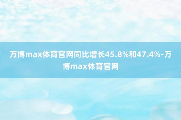万博max体育官网同比增长45.8%和47.4%-万博max体育官网