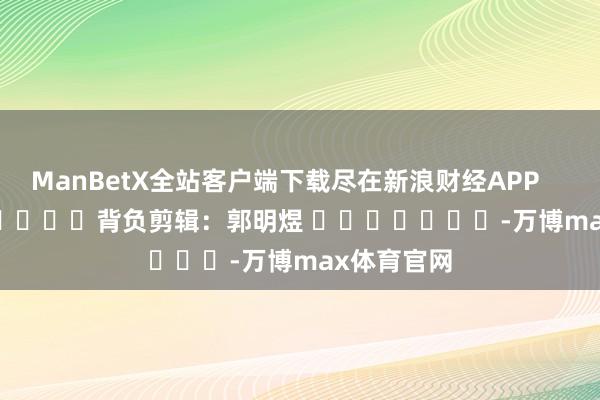 ManBetX全站客户端下载尽在新浪财经APP            						背负剪辑：郭明煜 							-万博max体育官网
