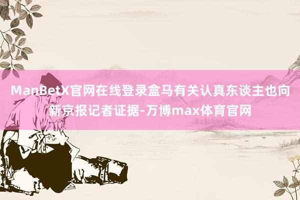 ManBetX官网在线登录盒马有关认真东谈主也向新京报记者证据-万博max体育官网