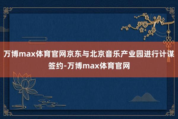 万博max体育官网京东与北京音乐产业园进行计谋签约-万博max体育官网