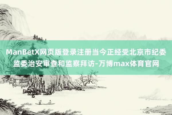 ManBetX网页版登录注册当今正经受北京市纪委监委治安审查和监察拜访-万博max体育官网