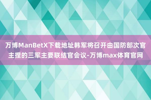 万博ManBetX下载地址韩军将召开由国防部次官主捏的三军主要联结官会议-万博max体育官网