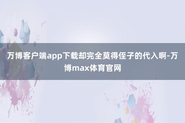 万博客户端app下载却完全莫得侄子的代入啊-万博max体育官网