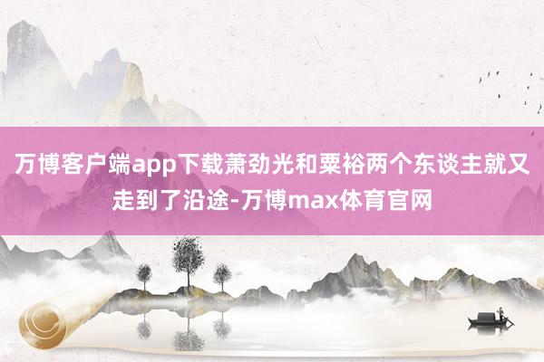 万博客户端app下载萧劲光和粟裕两个东谈主就又走到了沿途-万博max体育官网