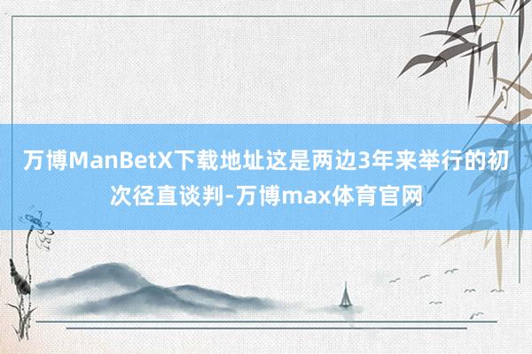 万博ManBetX下载地址这是两边3年来举行的初次径直谈判-万博max体育官网