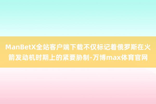 ManBetX全站客户端下载不仅标记着俄罗斯在火箭发动机时期上的紧要胁制-万博max体育官网
